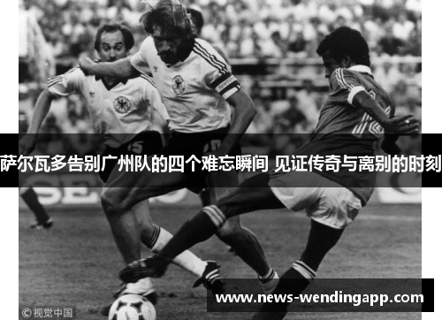萨尔瓦多告别广州队的四个难忘瞬间 见证传奇与离别的时刻