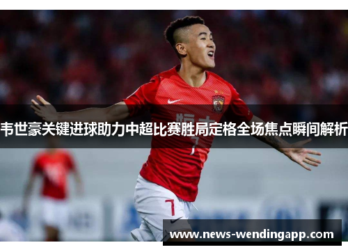 韦世豪关键进球助力中超比赛胜局定格全场焦点瞬间解析