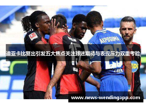 迪亚卡比复出引发五大焦点关注球迷期待与表现压力双重考验