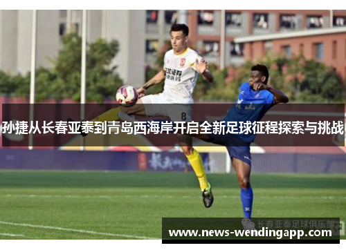 孙捷从长春亚泰到青岛西海岸开启全新足球征程探索与挑战