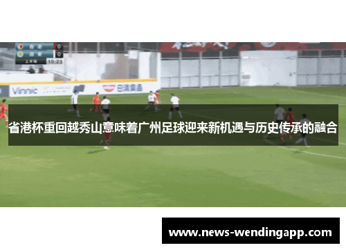 省港杯重回越秀山意味着广州足球迎来新机遇与历史传承的融合