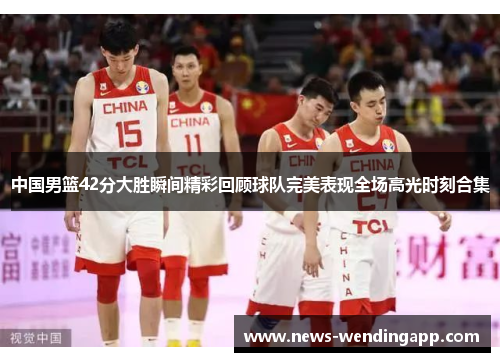 中国男篮42分大胜瞬间精彩回顾球队完美表现全场高光时刻合集