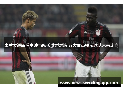 米兰大逆转后主帅与队长激烈对峙 五大看点揭示球队未来走向