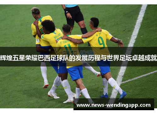 辉煌五星荣耀巴西足球队的发展历程与世界足坛卓越成就